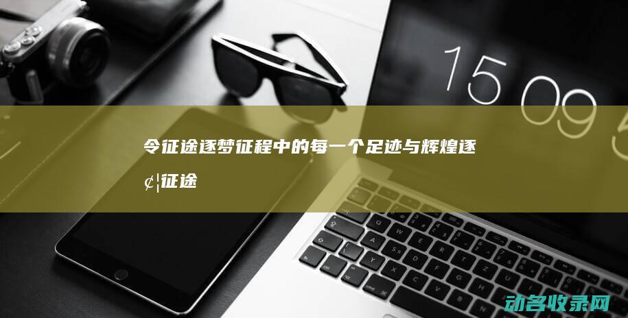 令征途 逐梦征程中的每一个足迹与辉煌 (逐梦征途什么意思)