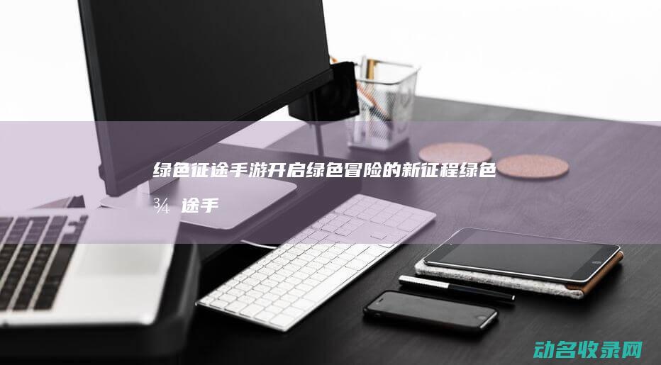 绿色征途 手游 开启绿色冒险的新征程 (绿色征途手游官方正版下载)