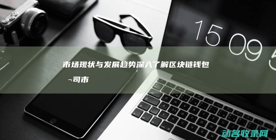 市场现状与发展趋势 深入了解区块链钱包公司 (市场现状与发展趋势调研报告)